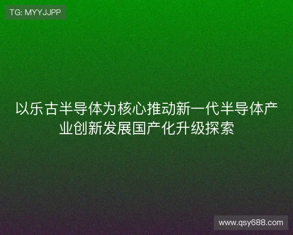 以乐古半导体为核心推动新一代半导体产业创新发展国产化升级探索 以乐古半导体为核心推动新一代半导体产业创新发展国产化升级探索